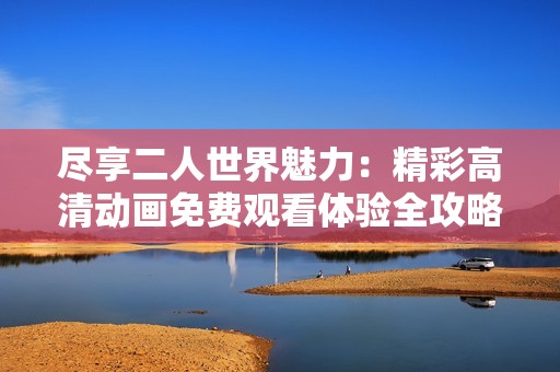 尽享二人世界魅力：精彩高清动画免费观看体验全攻略