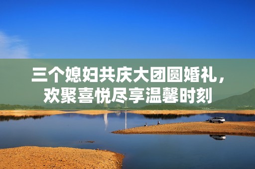 三个媳妇共庆大团圆婚礼，欢聚喜悦尽享温馨时刻