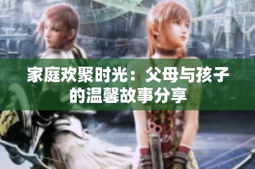 家庭欢聚时光：父母与孩子的温馨故事分享