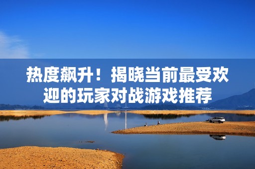 热度飙升！揭晓当前最受欢迎的玩家对战游戏推荐