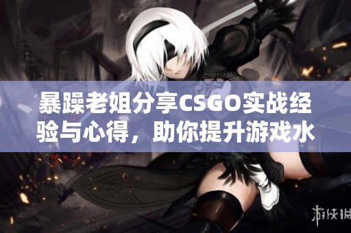 暴躁老姐分享CSGO实战经验与心得，助你提升游戏水平