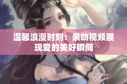 温馨浪漫时刻：亲吻视频展现爱的美好瞬间
