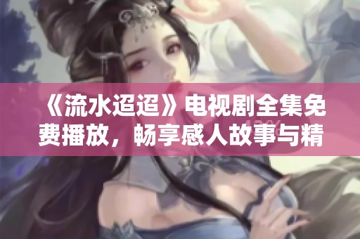 《流水迢迢》电视剧全集免费播放，畅享感人故事与精彩剧情