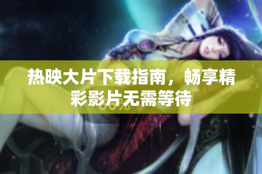 热映大片下载指南，畅享精彩影片无需等待