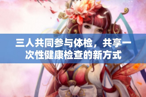 三人共同参与体检，共享一次性健康检查的新方式