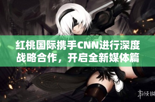 红桃国际携手CNN进行深度战略合作，开启全新媒体篇章