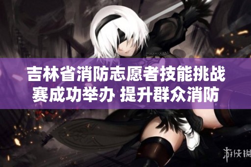 吉林省消防志愿者技能挑战赛成功举办 提升群众消防安全意识