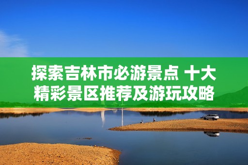 探索吉林市必游景点 十大精彩景区推荐及游玩攻略