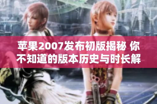 苹果2007发布初版揭秘 你不知道的版本历史与时长解析