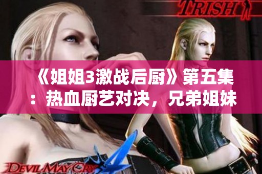 《姐姐3激战后厨》第五集：热血厨艺对决，兄弟姐妹情深再现