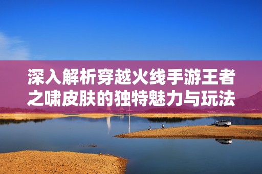 深入解析穿越火线手游王者之啸皮肤的独特魅力与玩法创新