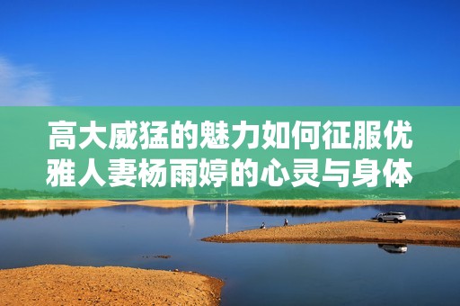 高大威猛的魅力如何征服优雅人妻杨雨婷的心灵与身体