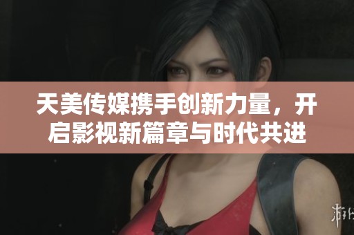 天美传媒携手创新力量，开启影视新篇章与时代共进