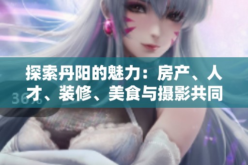 探索丹阳的魅力：房产、人才、装修、美食与摄影共同谱写城市新篇章