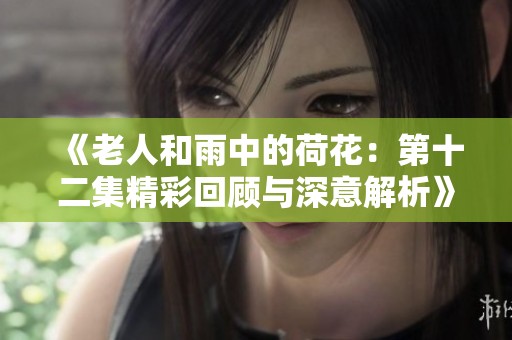 《老人和雨中的荷花：第十二集精彩回顾与深意解析》