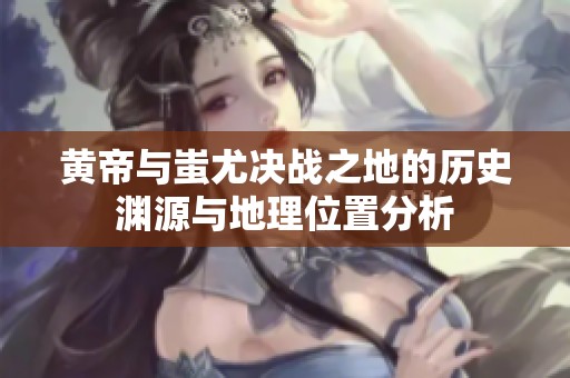 黄帝与蚩尤决战之地的历史渊源与地理位置分析