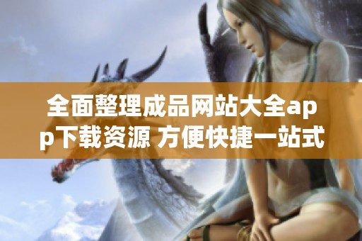 全面整理成品网站大全app下载资源 方便快捷一站式获取