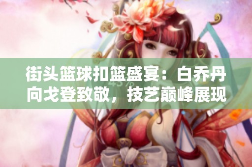 街头篮球扣篮盛宴：白乔丹向戈登致敬，技艺巅峰展现精彩瞬间