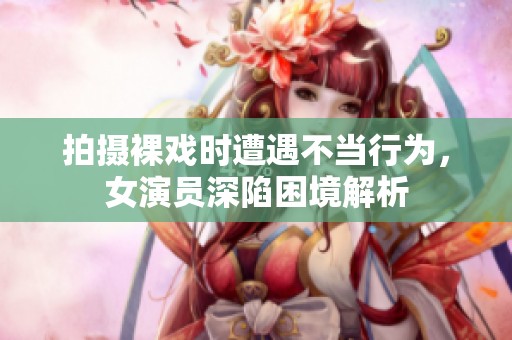 拍摄裸戏时遭遇不当行为，女演员深陷困境解析