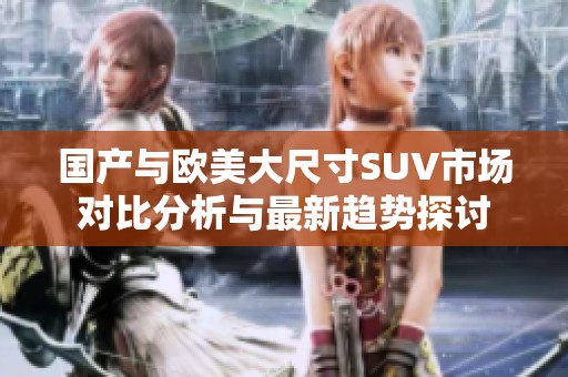 国产与欧美大尺寸SUV市场对比分析与最新趋势探讨