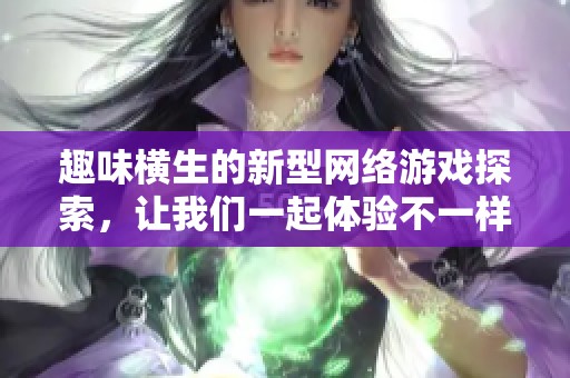 趣味横生的新型网络游戏探索，让我们一起体验不一样的乐趣与创造性玩法