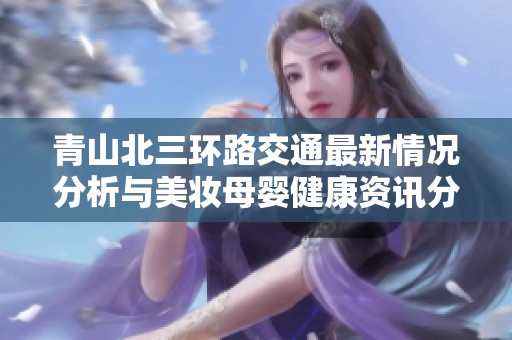 青山北三环路交通最新情况分析与美妆母婴健康资讯分享