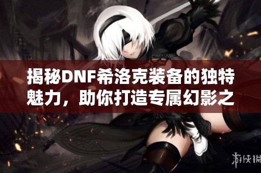揭秘DNF希洛克装备的独特魅力，助你打造专属幻影之力的心得分享