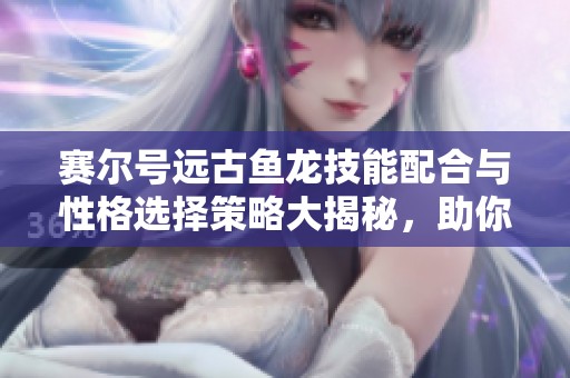 赛尔号远古鱼龙技能配合与性格选择策略大揭秘，助你战斗更上一层楼
