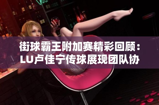 街球霸王附加赛精彩回顾：LU卢佳宁传球展现团队协作与胜利魅力