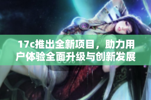 17c推出全新项目，助力用户体验全面升级与创新发展