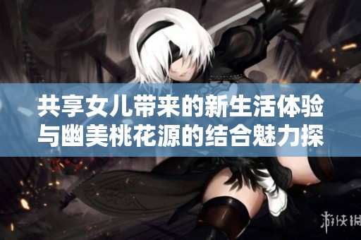 共享女儿带来的新生活体验与幽美桃花源的结合魅力探讨