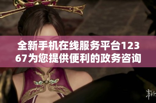 全新手机在线服务平台12367为您提供便利的政务咨询和服务