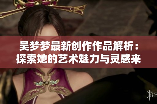 吴梦梦最新创作作品解析：探索她的艺术魅力与灵感来源