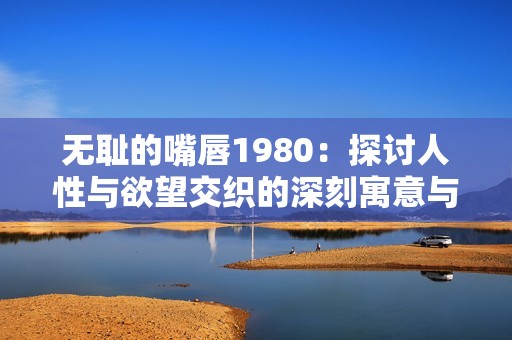 无耻的嘴唇1980：探讨人性与欲望交织的深刻寓意与影响