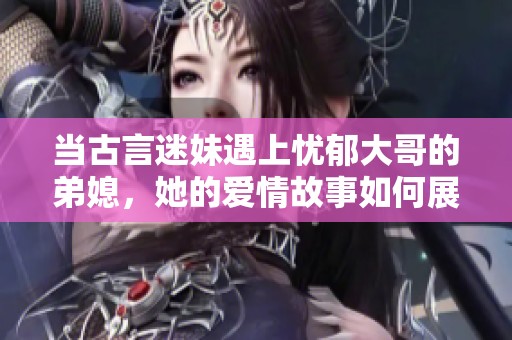 当古言迷妹遇上忧郁大哥的弟媳，她的爱情故事如何展开