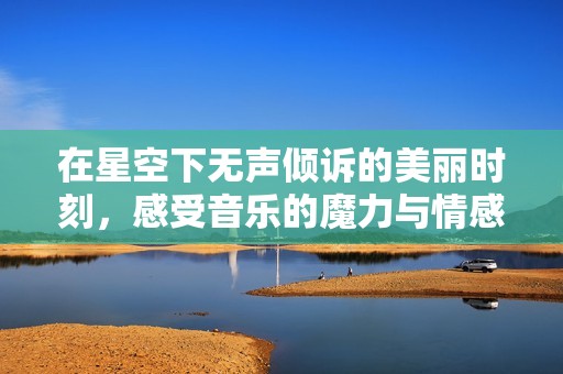 在星空下无声倾诉的美丽时刻，感受音乐的魔力与情感交融