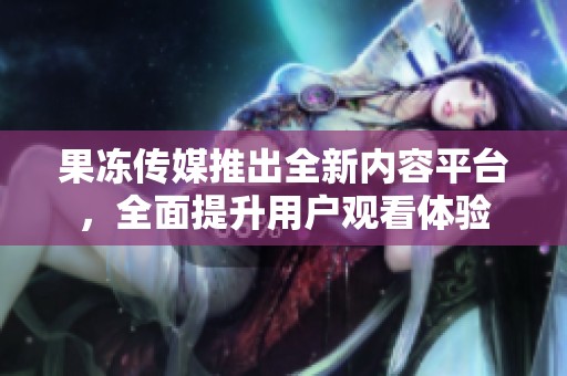 果冻传媒推出全新内容平台，全面提升用户观看体验