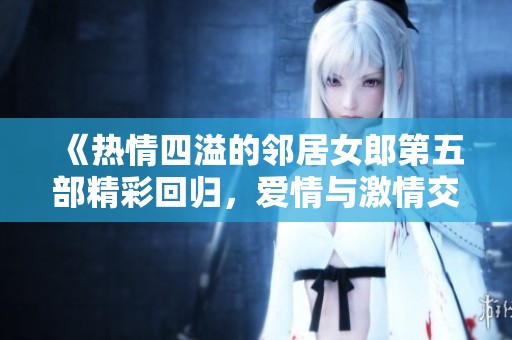 《热情四溢的邻居女郎第五部精彩回归，爱情与激情交织》