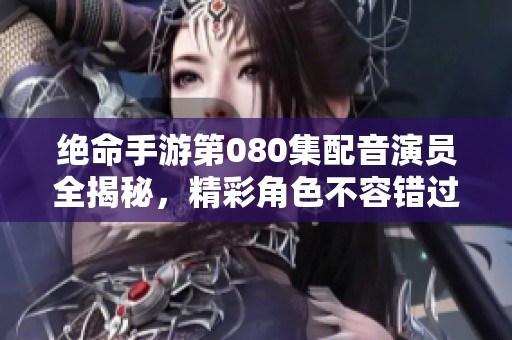 绝命手游第080集配音演员全揭秘，精彩角色不容错过