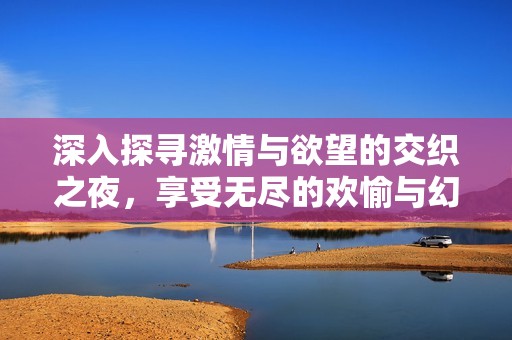 深入探寻激情与欲望的交织之夜，享受无尽的欢愉与幻想