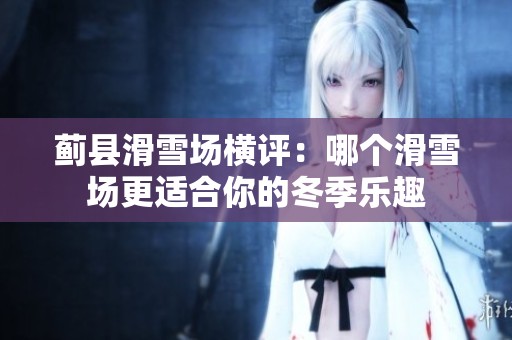 蓟县滑雪场横评：哪个滑雪场更适合你的冬季乐趣