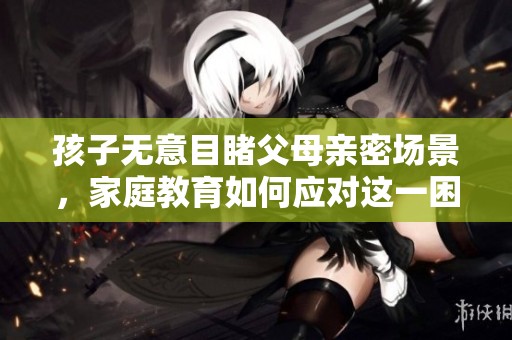 孩子无意目睹父母亲密场景，家庭教育如何应对这一困扰