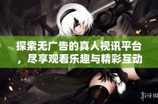 探索无广告的真人视讯平台，尽享观看乐趣与精彩互动体验