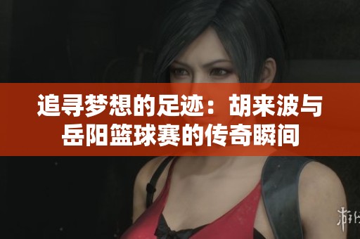 追寻梦想的足迹：胡来波与岳阳篮球赛的传奇瞬间