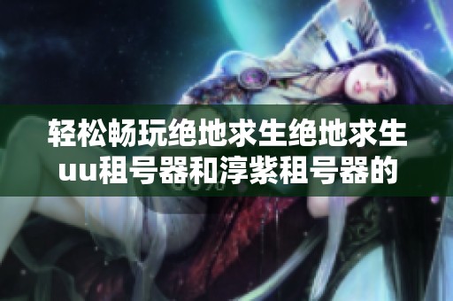 轻松畅玩绝地求生绝地求生uu租号器和淳紫租号器的全面对比与推荐