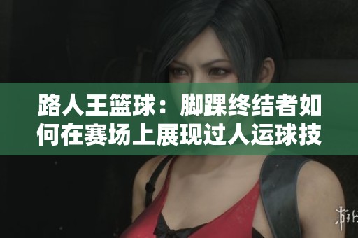 路人王篮球：脚踝终结者如何在赛场上展现过人运球技巧与对抗能力