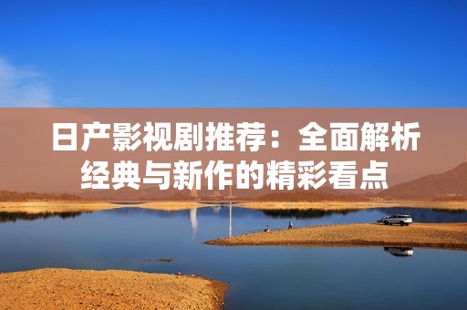 日产影视剧推荐：全面解析经典与新作的精彩看点