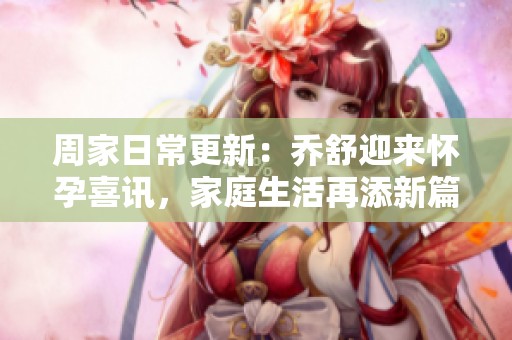 周家日常更新：乔舒迎来怀孕喜讯，家庭生活再添新篇章