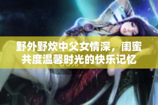 野外野炊中父女情深，闺蜜共度温馨时光的快乐记忆
