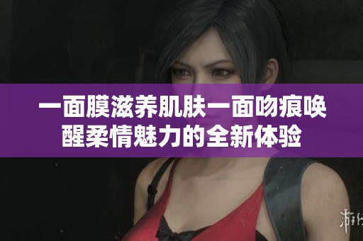 一面膜滋养肌肤一面吻痕唤醒柔情魅力的全新体验
